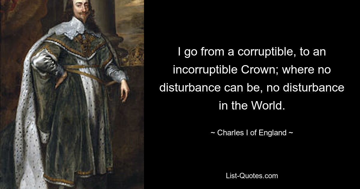 I go from a corruptible, to an incorruptible Crown; where no disturbance can be, no disturbance in the World. — © Charles I of England