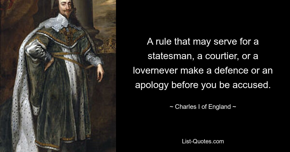 A rule that may serve for a statesman, a courtier, or a lovernever make a defence or an apology before you be accused. — © Charles I of England