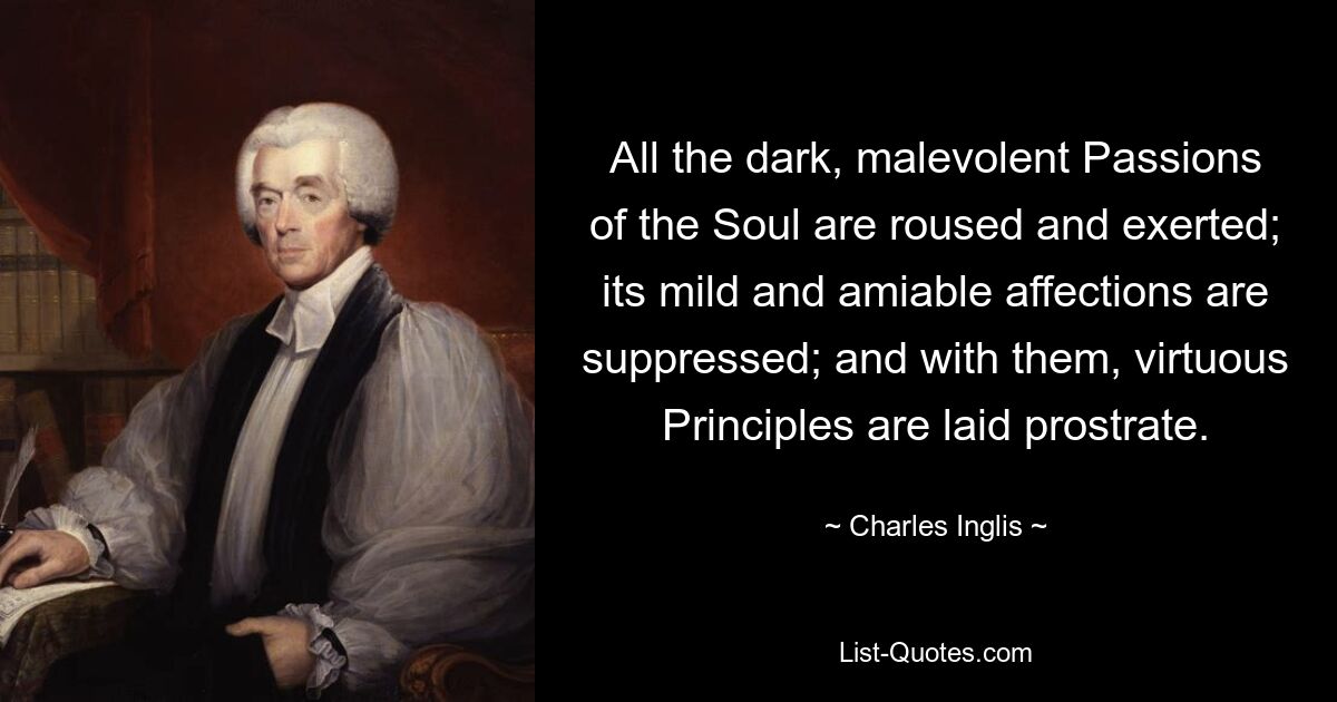 All the dark, malevolent Passions of the Soul are roused and exerted; its mild and amiable affections are suppressed; and with them, virtuous Principles are laid prostrate. — © Charles Inglis