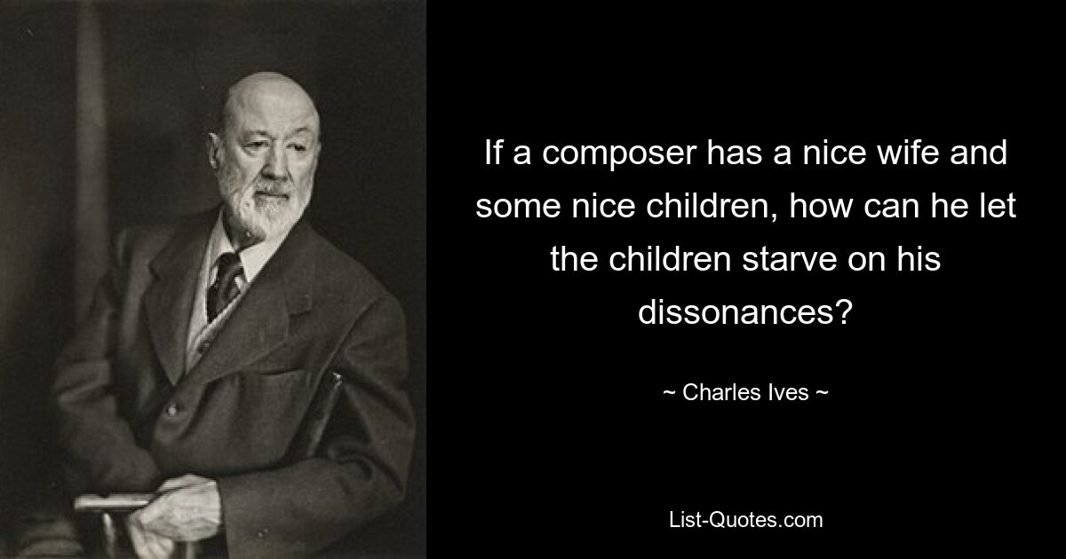 If a composer has a nice wife and some nice children, how can he let the children starve on his dissonances? — © Charles Ives