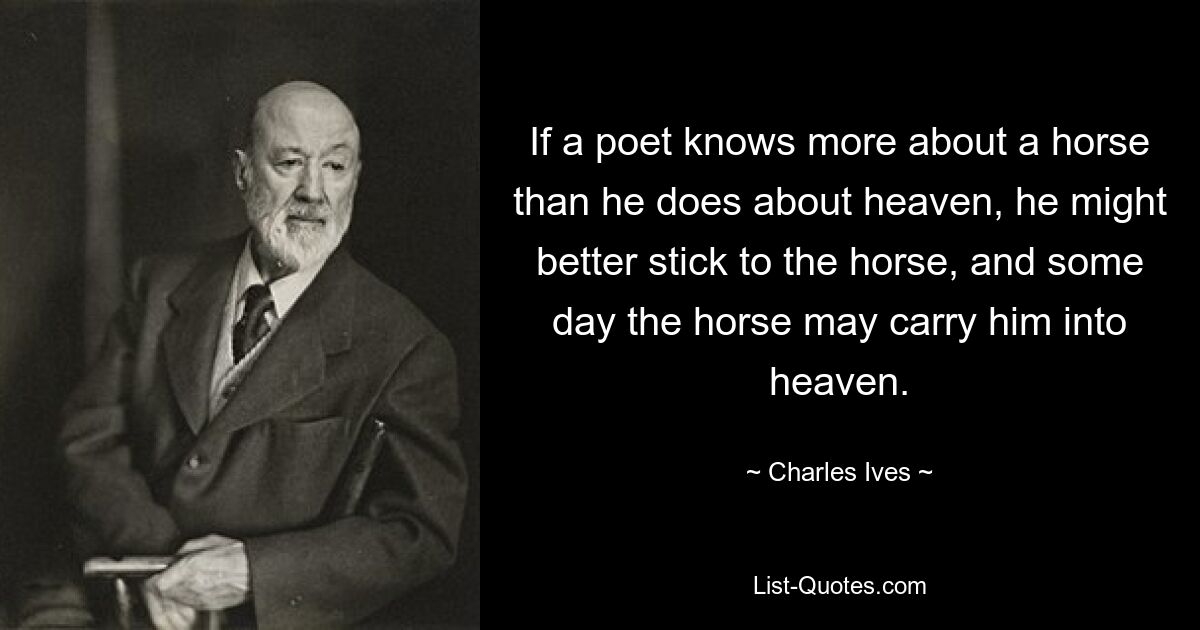 If a poet knows more about a horse than he does about heaven, he might better stick to the horse, and some day the horse may carry him into heaven. — © Charles Ives