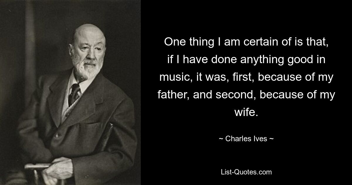 One thing I am certain of is that, if I have done anything good in music, it was, first, because of my father, and second, because of my wife. — © Charles Ives