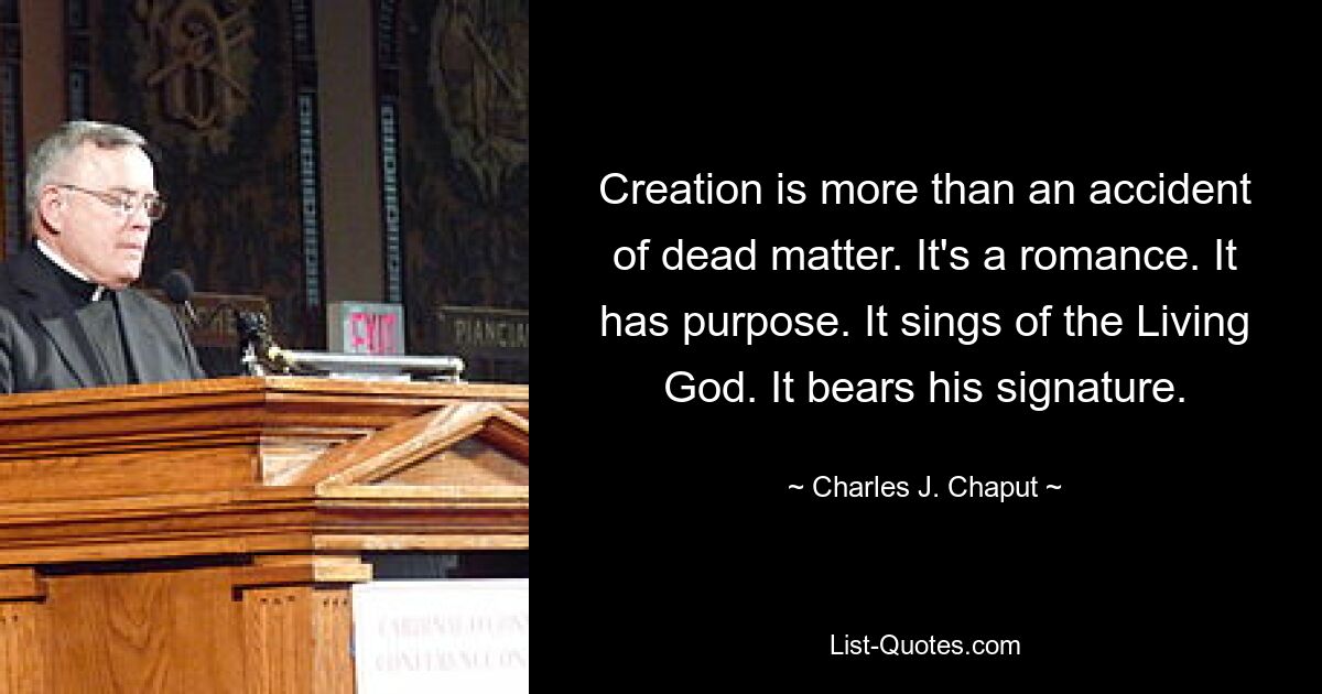 Creation is more than an accident of dead matter. It's a romance. It has purpose. It sings of the Living God. It bears his signature. — © Charles J. Chaput