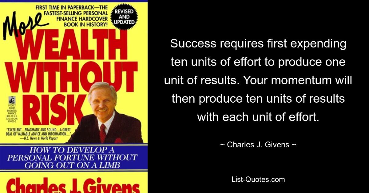 Success requires first expending ten units of effort to produce one unit of results. Your momentum will then produce ten units of results with each unit of effort. — © Charles J. Givens