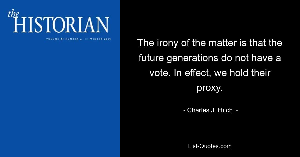 The irony of the matter is that the future generations do not have a vote. In effect, we hold their proxy. — © Charles J. Hitch