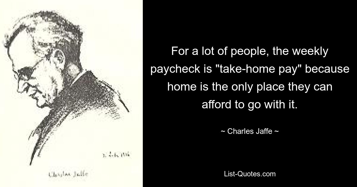 For a lot of people, the weekly paycheck is "take-home pay" because home is the only place they can afford to go with it. — © Charles Jaffe