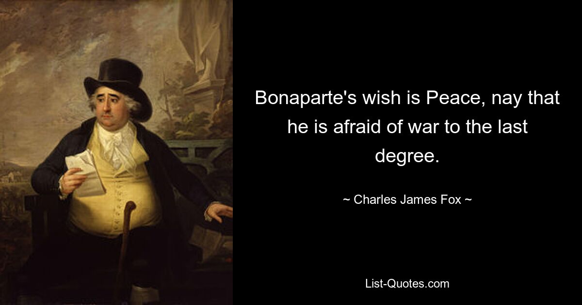 Bonaparte's wish is Peace, nay that he is afraid of war to the last degree. — © Charles James Fox