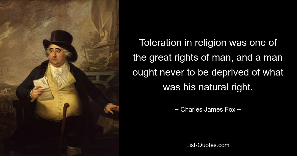 Toleration in religion was one of the great rights of man, and a man ought never to be deprived of what was his natural right. — © Charles James Fox