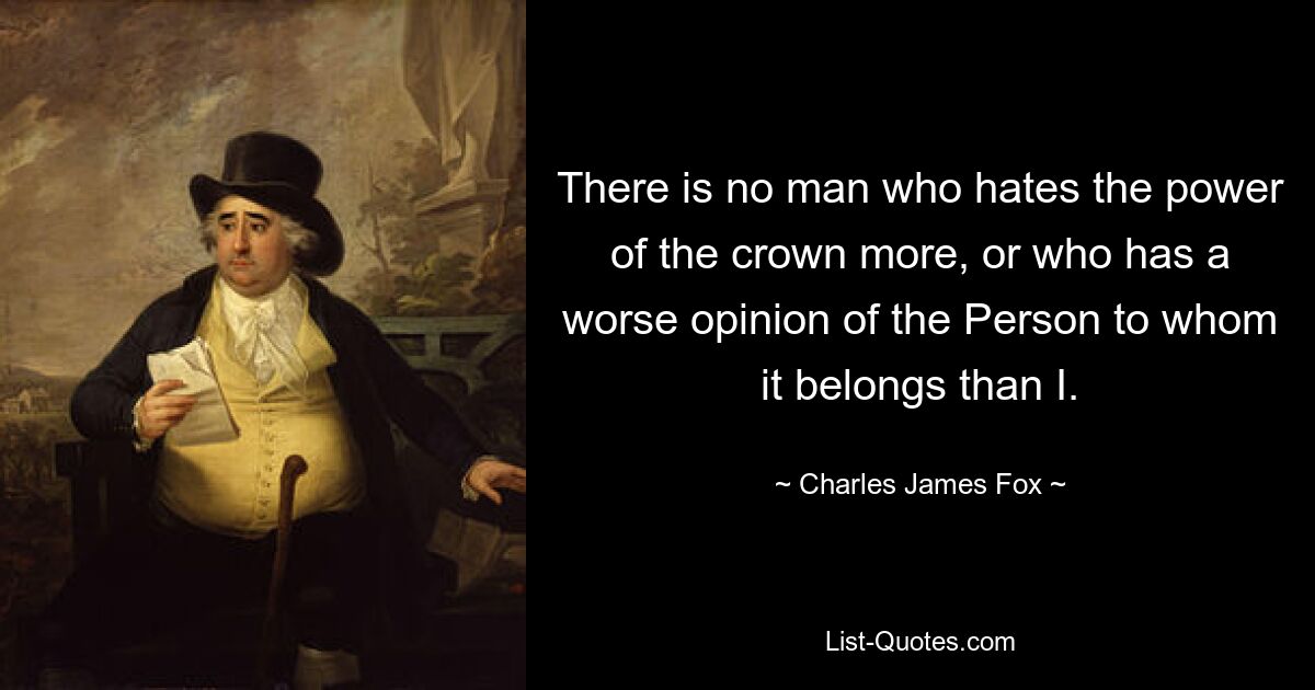 There is no man who hates the power of the crown more, or who has a worse opinion of the Person to whom it belongs than I. — © Charles James Fox