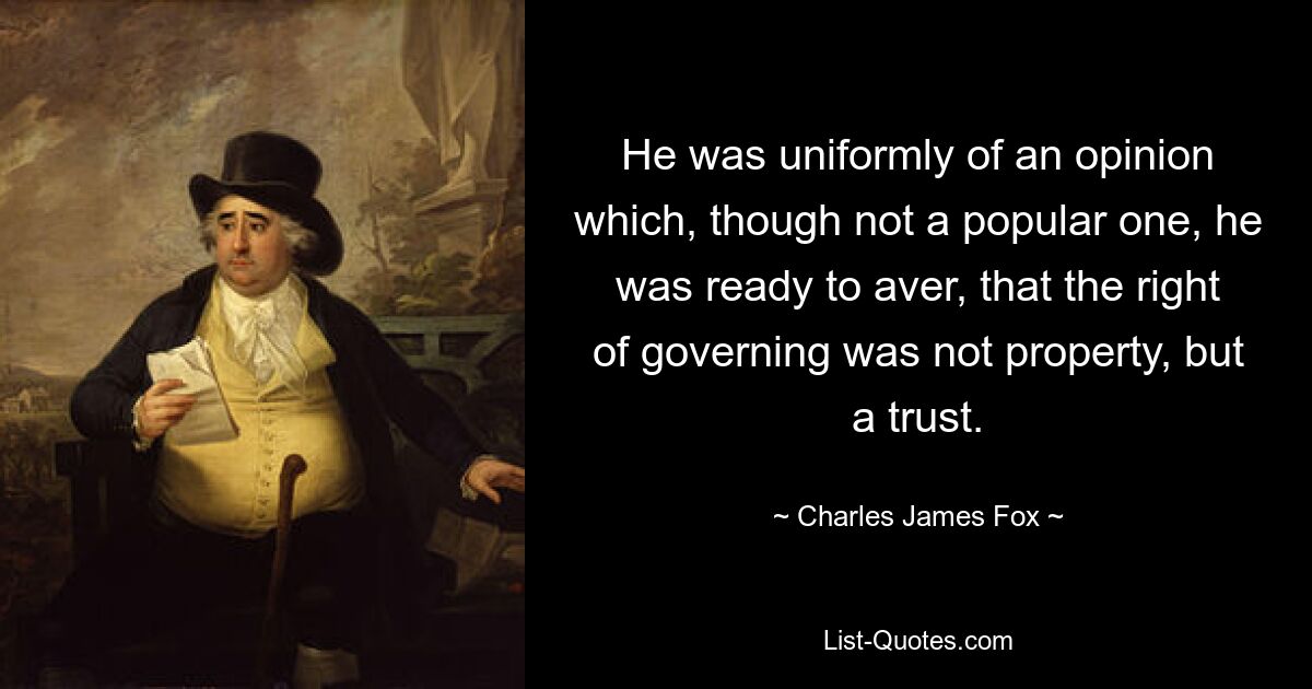 He was uniformly of an opinion which, though not a popular one, he was ready to aver, that the right of governing was not property, but a trust. — © Charles James Fox