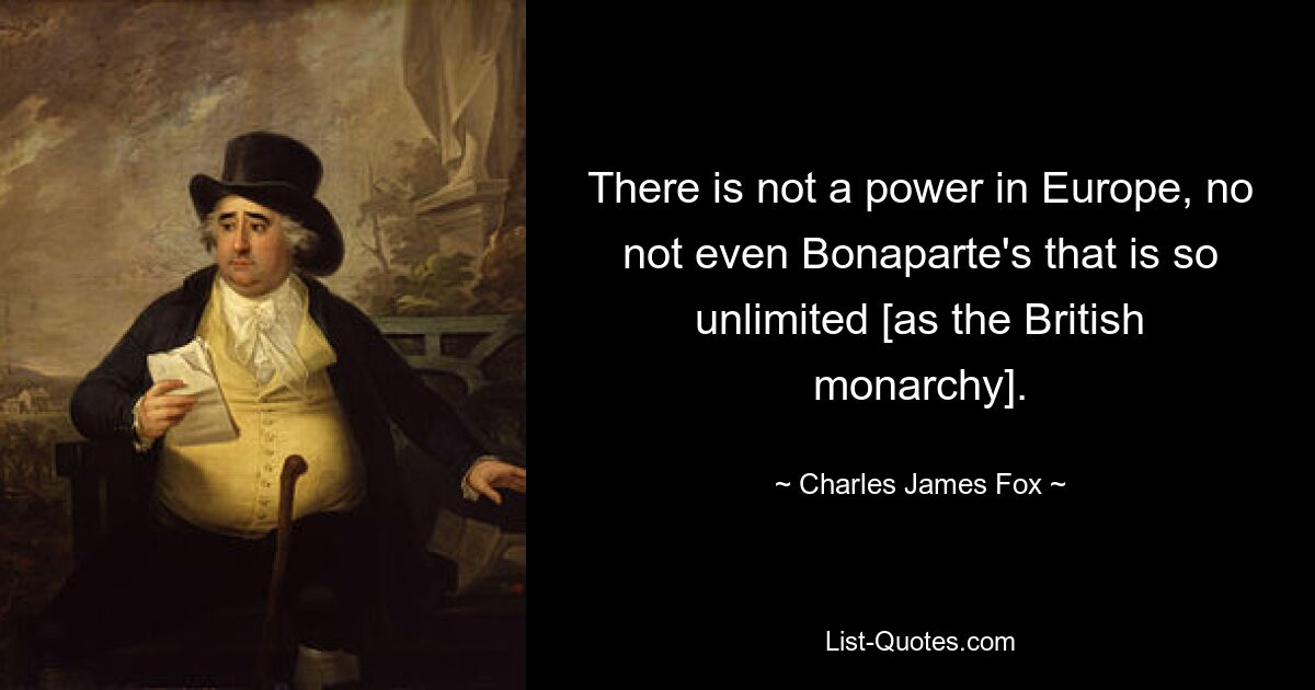 There is not a power in Europe, no not even Bonaparte's that is so unlimited [as the British monarchy]. — © Charles James Fox