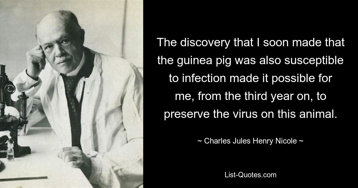 The discovery that I soon made that the guinea pig was also susceptible to infection made it possible for me, from the third year on, to preserve the virus on this animal. — © Charles Jules Henry Nicole