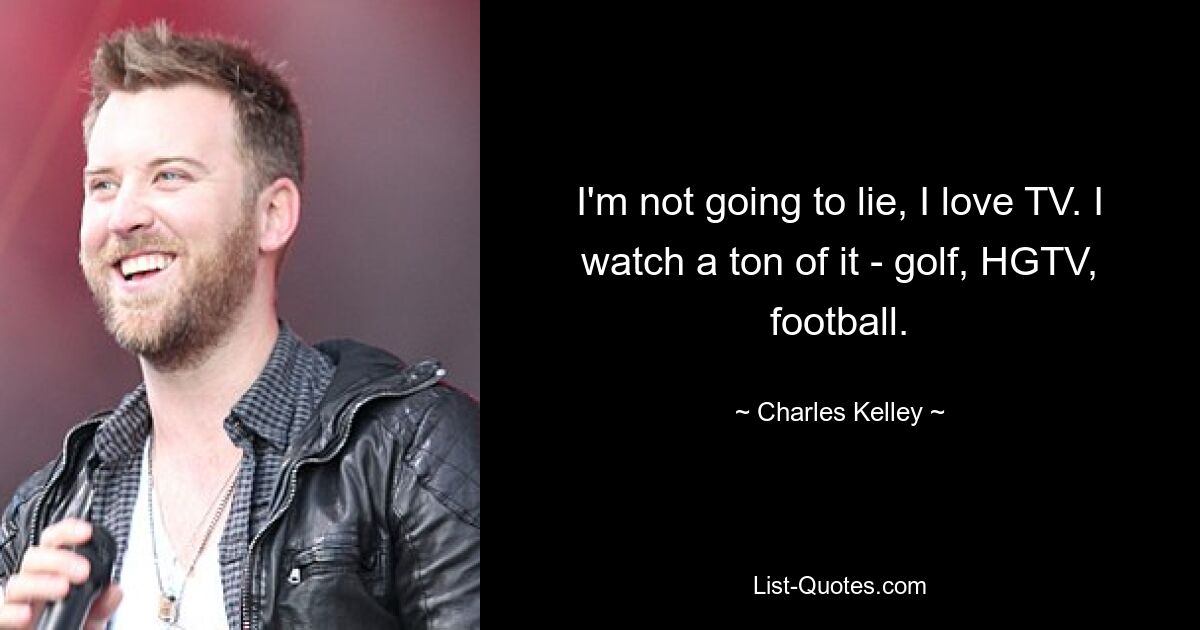 I'm not going to lie, I love TV. I watch a ton of it - golf, HGTV, football. — © Charles Kelley