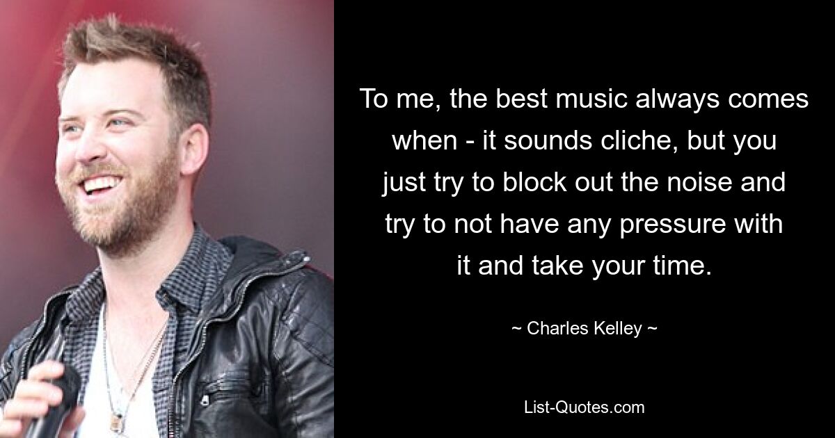 To me, the best music always comes when - it sounds cliche, but you just try to block out the noise and try to not have any pressure with it and take your time. — © Charles Kelley