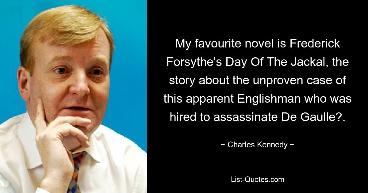 My favourite novel is Frederick Forsythe's Day Of The Jackal, the story about the unproven case of this apparent Englishman who was hired to assassinate De Gaulle?. — © Charles Kennedy