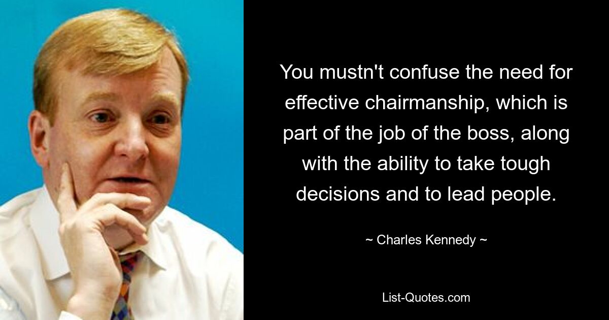 You mustn't confuse the need for effective chairmanship, which is part of the job of the boss, along with the ability to take tough decisions and to lead people. — © Charles Kennedy