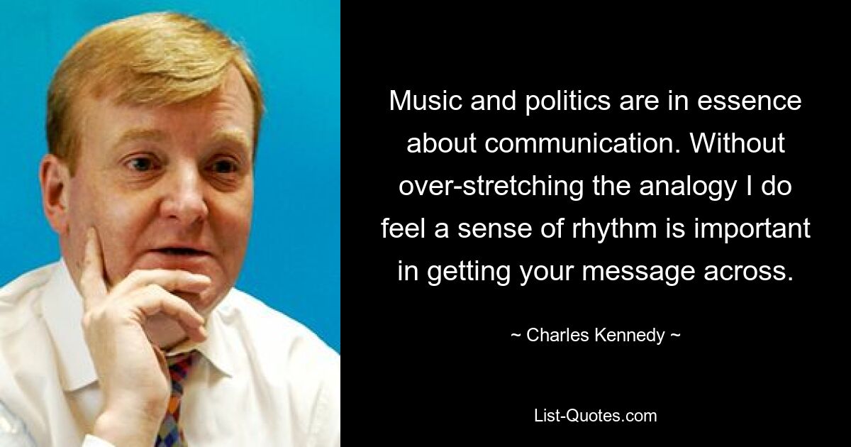 Music and politics are in essence about communication. Without over-stretching the analogy I do feel a sense of rhythm is important in getting your message across. — © Charles Kennedy