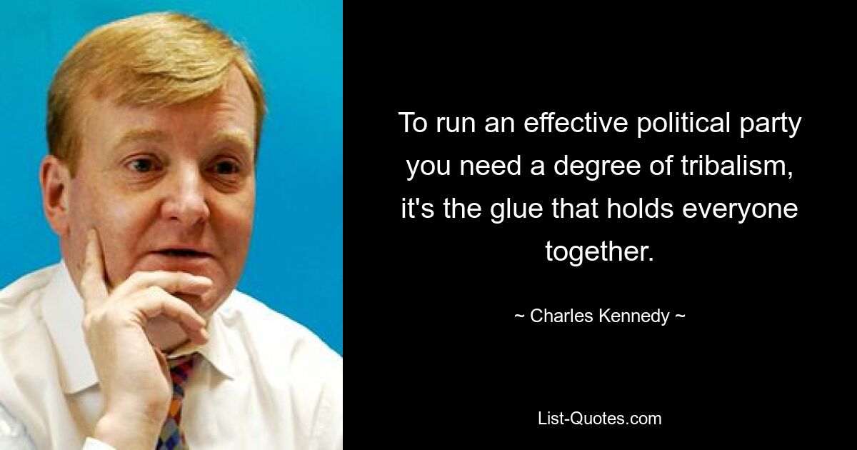 To run an effective political party you need a degree of tribalism, it's the glue that holds everyone together. — © Charles Kennedy