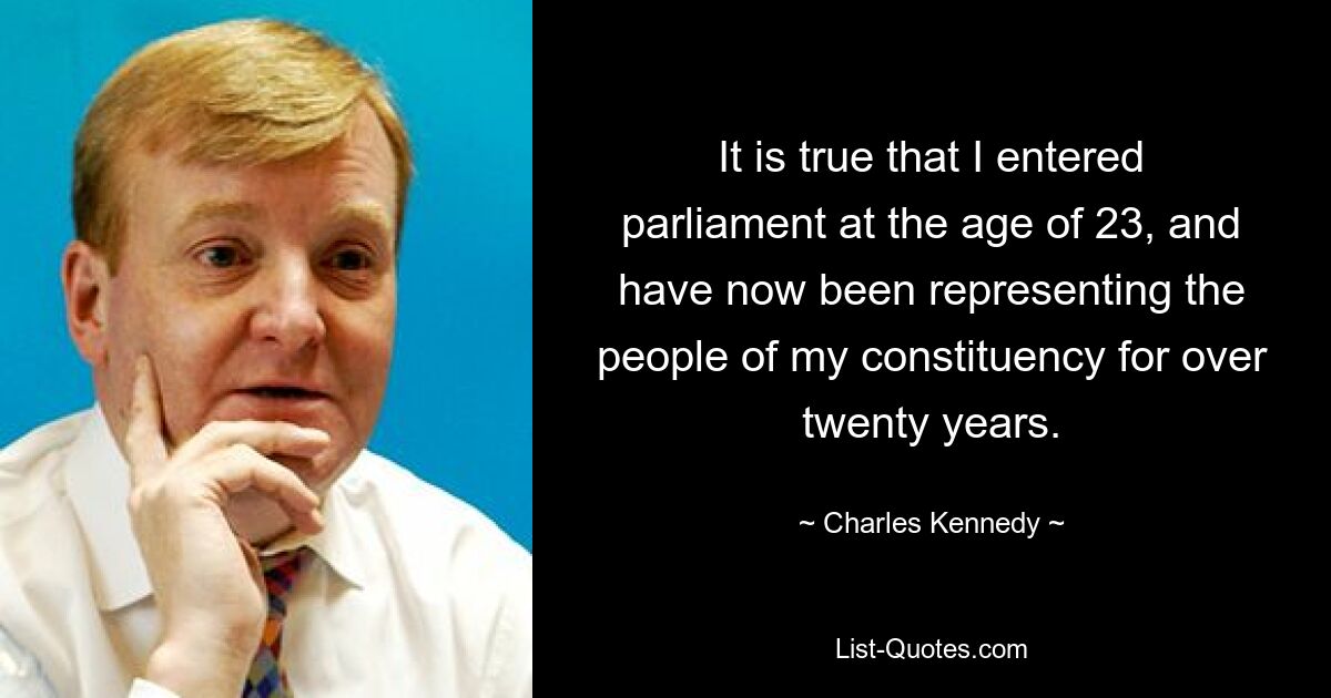 It is true that I entered parliament at the age of 23, and have now been representing the people of my constituency for over twenty years. — © Charles Kennedy