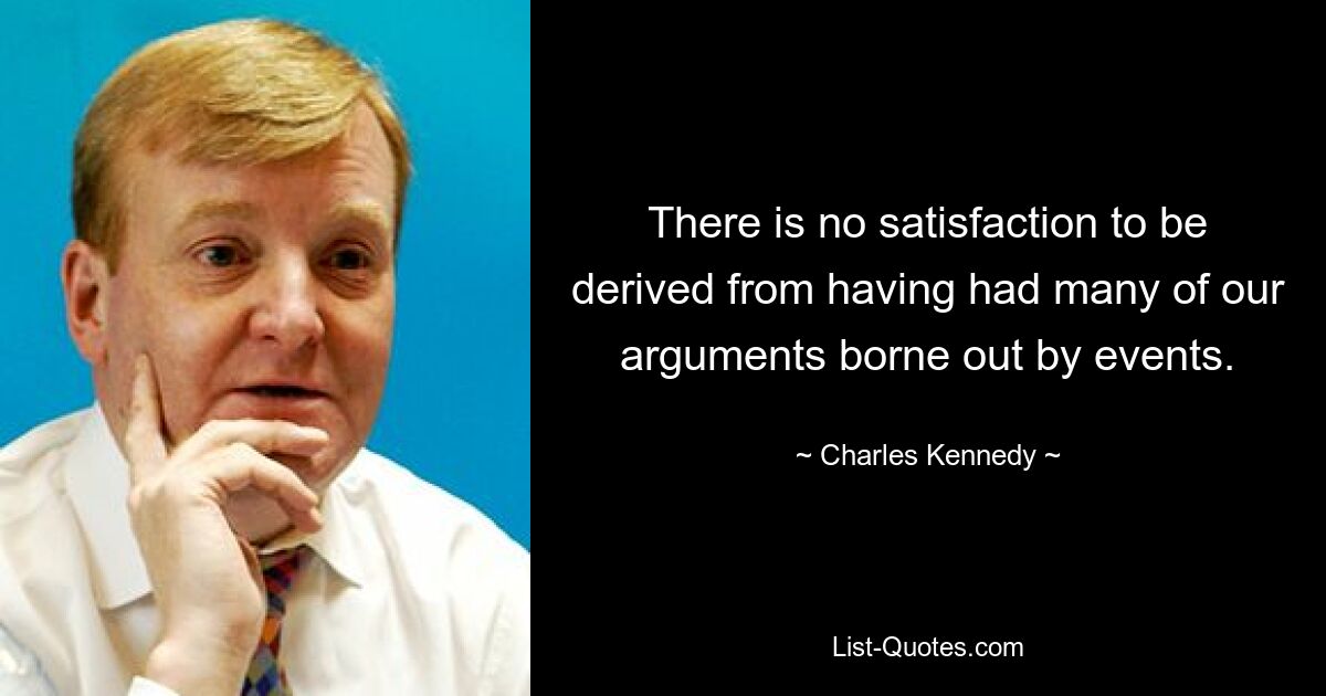 There is no satisfaction to be derived from having had many of our arguments borne out by events. — © Charles Kennedy