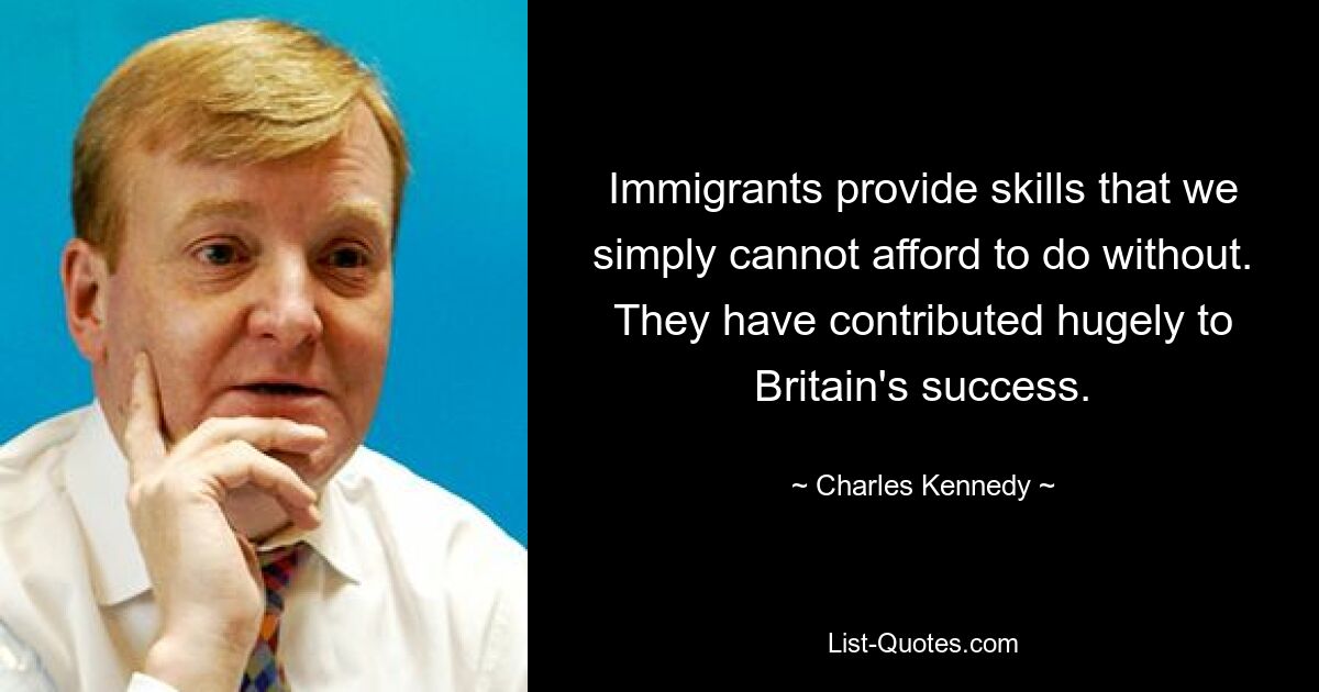 Immigrants provide skills that we simply cannot afford to do without. They have contributed hugely to Britain's success. — © Charles Kennedy