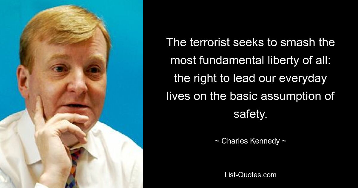 The terrorist seeks to smash the most fundamental liberty of all: the right to lead our everyday lives on the basic assumption of safety. — © Charles Kennedy