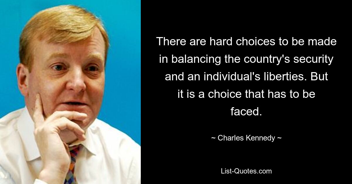 There are hard choices to be made in balancing the country's security and an individual's liberties. But it is a choice that has to be faced. — © Charles Kennedy