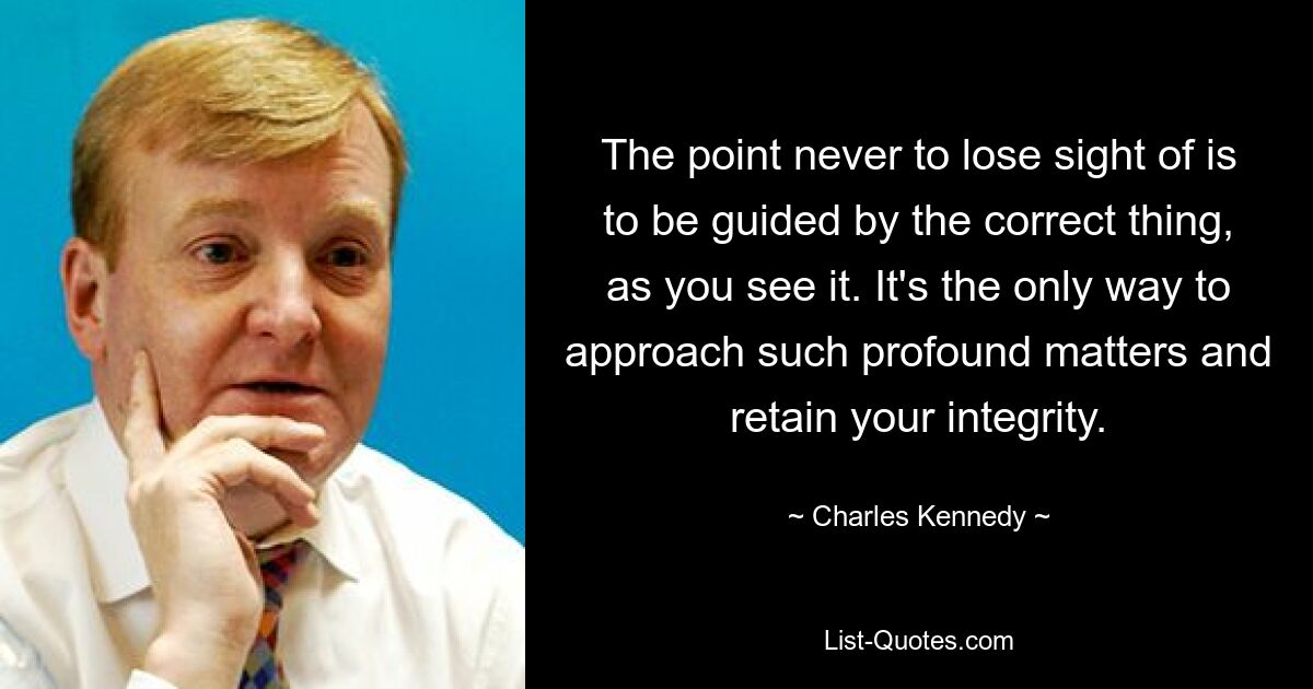 The point never to lose sight of is to be guided by the correct thing, as you see it. It's the only way to approach such profound matters and retain your integrity. — © Charles Kennedy