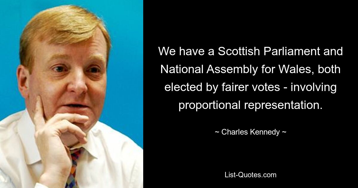 We have a Scottish Parliament and National Assembly for Wales, both elected by fairer votes - involving proportional representation. — © Charles Kennedy