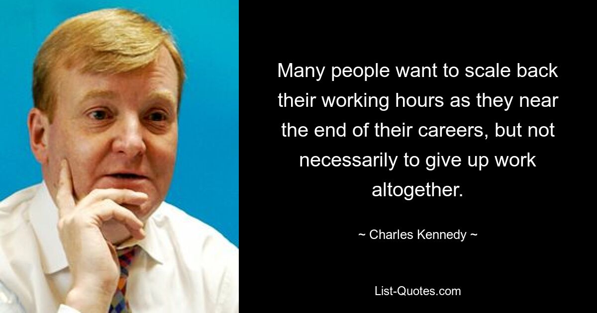 Many people want to scale back their working hours as they near the end of their careers, but not necessarily to give up work altogether. — © Charles Kennedy