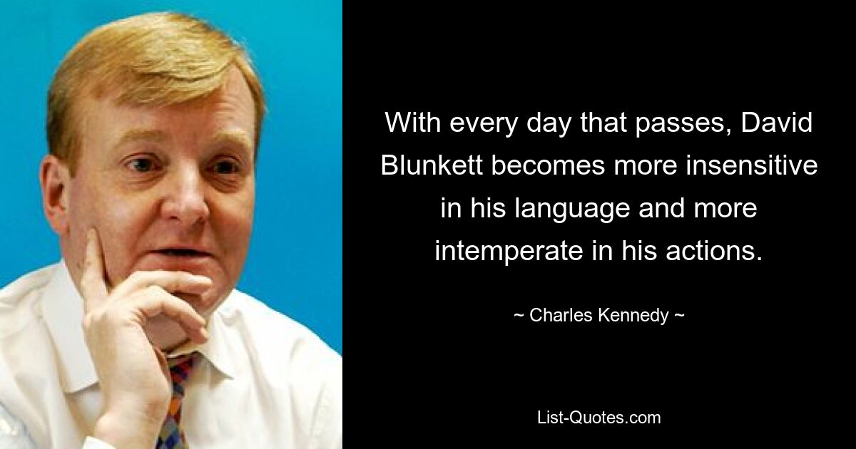 With every day that passes, David Blunkett becomes more insensitive in his language and more intemperate in his actions. — © Charles Kennedy