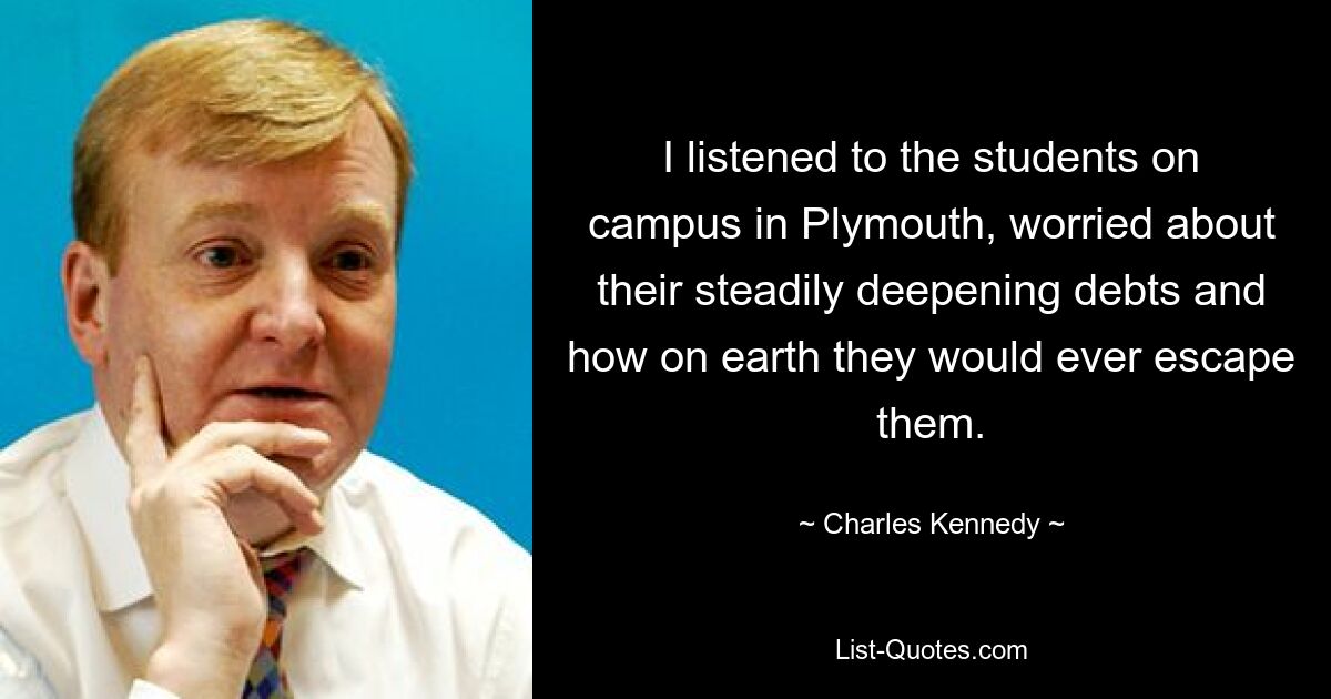 I listened to the students on campus in Plymouth, worried about their steadily deepening debts and how on earth they would ever escape them. — © Charles Kennedy