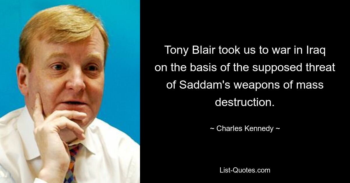 Tony Blair took us to war in Iraq on the basis of the supposed threat of Saddam's weapons of mass destruction. — © Charles Kennedy