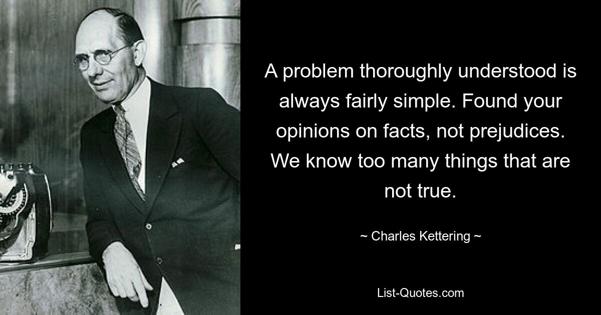 A problem thoroughly understood is always fairly simple. Found your opinions on facts, not prejudices. We know too many things that are not true. — © Charles Kettering