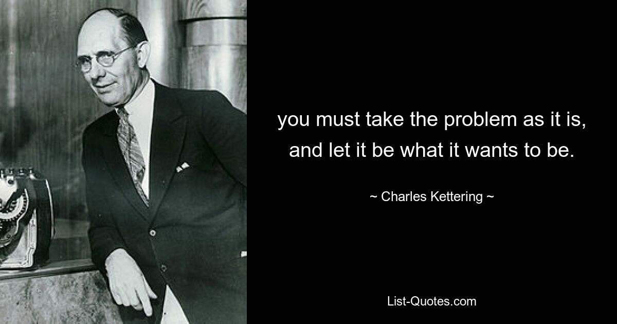 you must take the problem as it is, and let it be what it wants to be. — © Charles Kettering