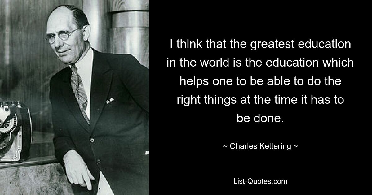 I think that the greatest education in the world is the education which helps one to be able to do the right things at the time it has to be done. — © Charles Kettering