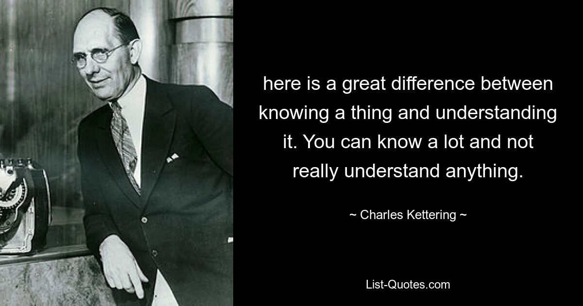 here is a great difference between knowing a thing and understanding it. You can know a lot and not really understand anything. — © Charles Kettering