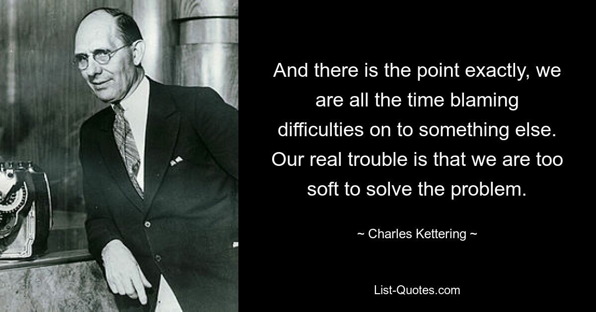 And there is the point exactly, we are all the time blaming difficulties on to something else. Our real trouble is that we are too soft to solve the problem. — © Charles Kettering