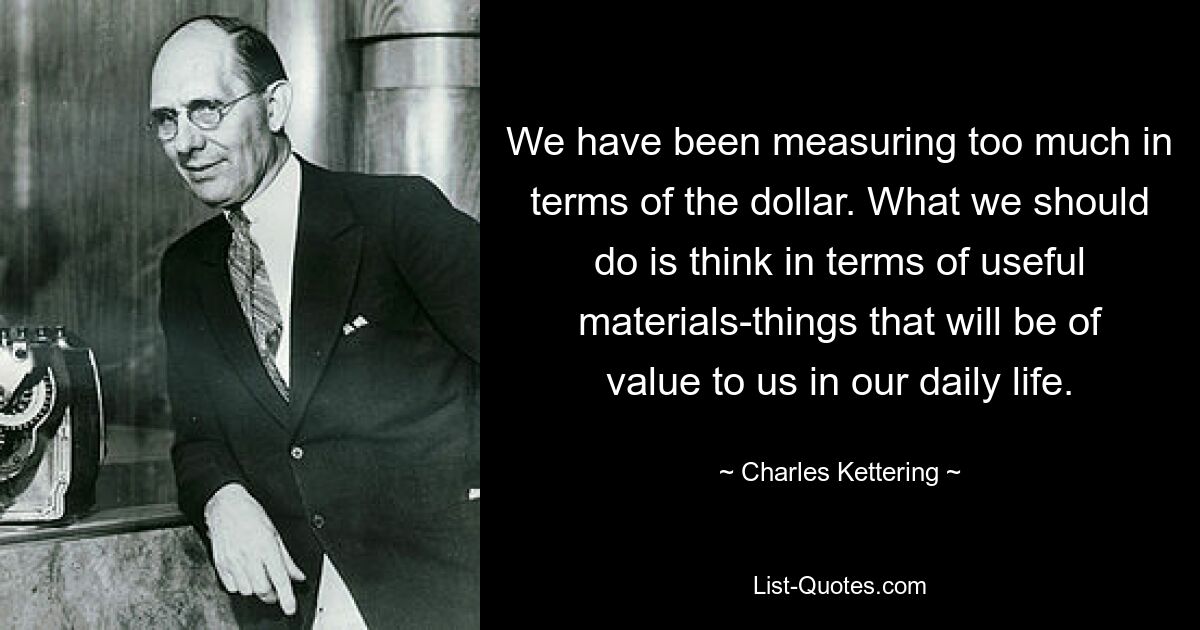 We have been measuring too much in terms of the dollar. What we should do is think in terms of useful materials-things that will be of value to us in our daily life. — © Charles Kettering