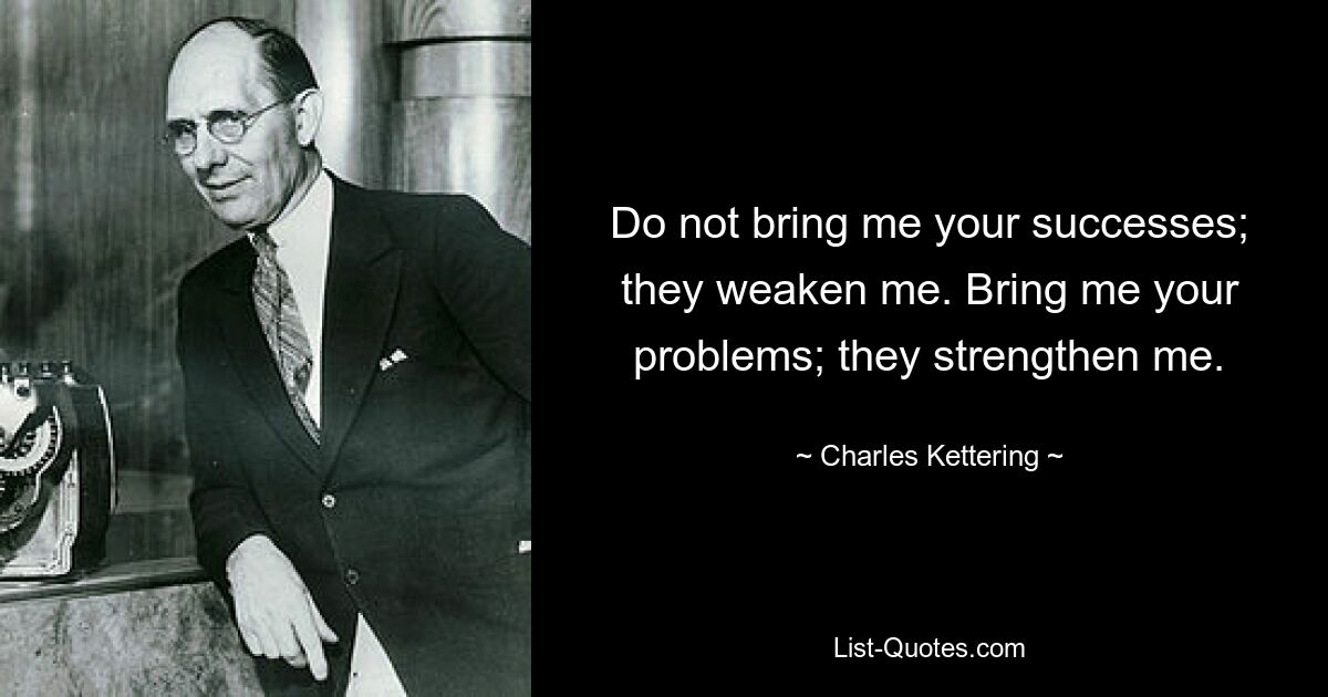 Do not bring me your successes; they weaken me. Bring me your problems; they strengthen me. — © Charles Kettering