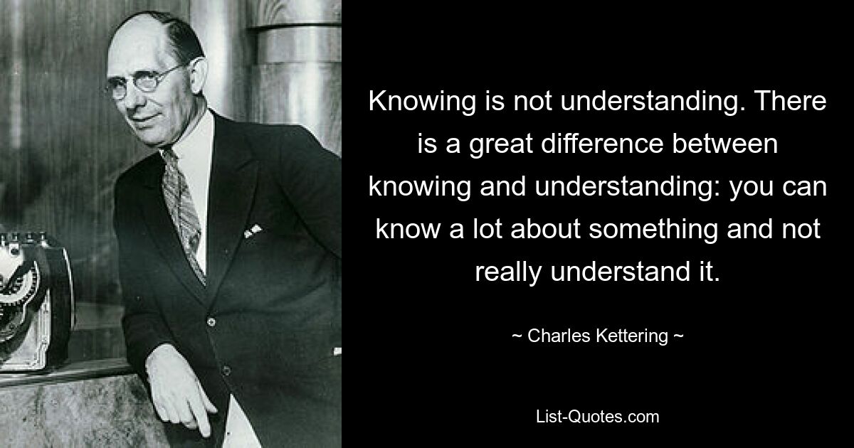 Knowing is not understanding. There is a great difference between knowing and understanding: you can know a lot about something and not really understand it. — © Charles Kettering