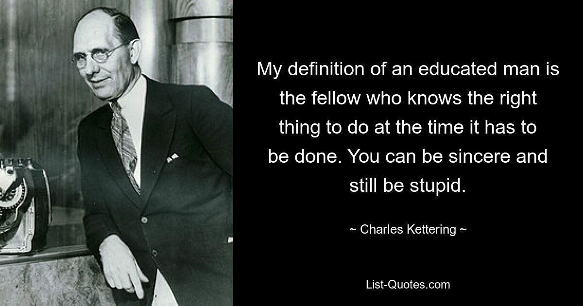 My definition of an educated man is the fellow who knows the right thing to do at the time it has to be done. You can be sincere and still be stupid. — © Charles Kettering