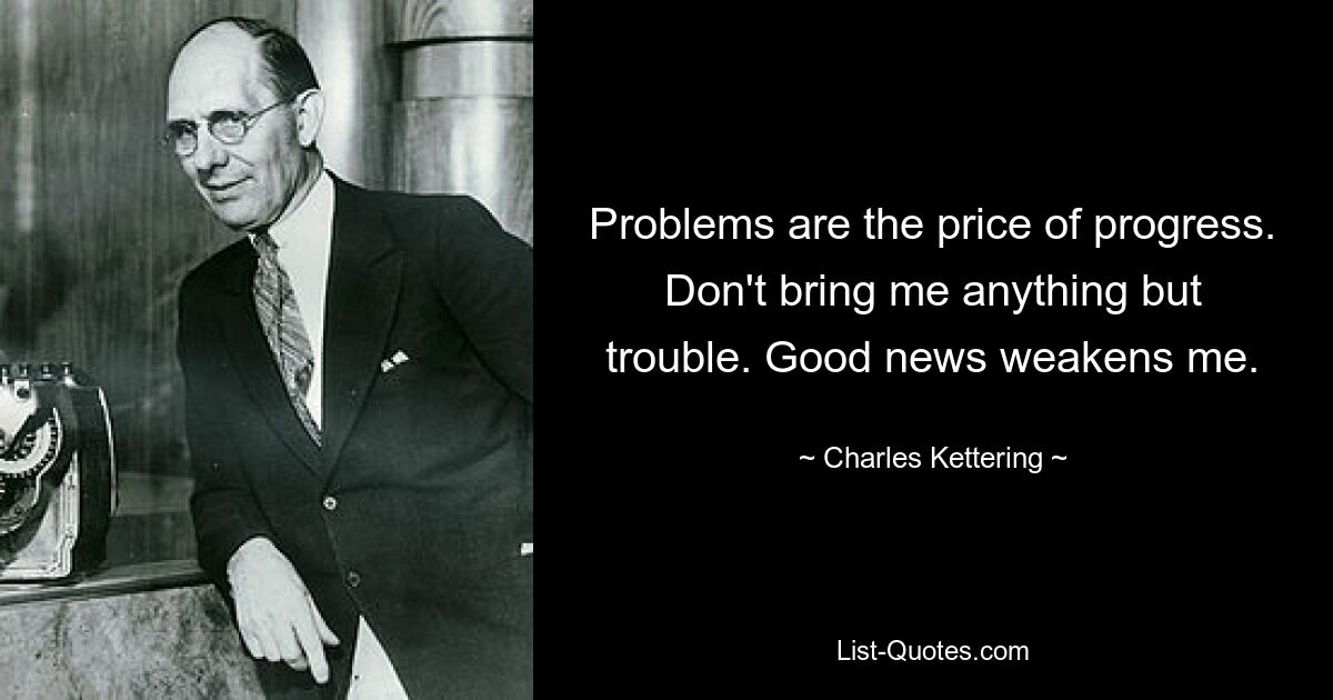 Problems are the price of progress. Don't bring me anything but trouble. Good news weakens me. — © Charles Kettering