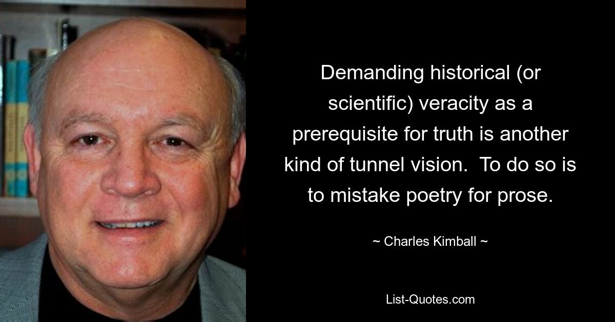 Demanding historical (or scientific) veracity as a prerequisite for truth is another kind of tunnel vision.  To do so is to mistake poetry for prose. — © Charles Kimball