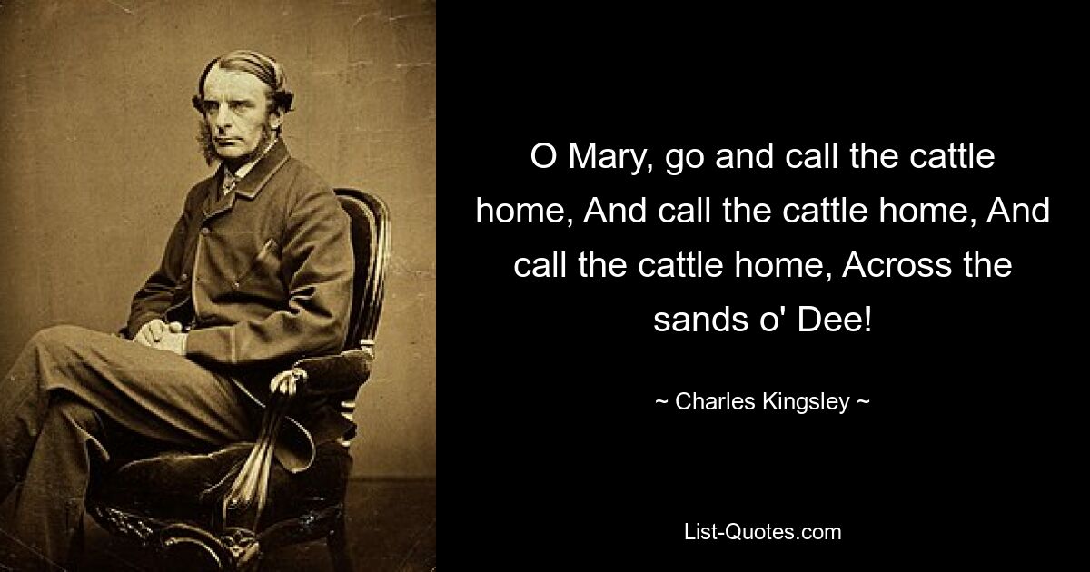 O Mary, go and call the cattle home, And call the cattle home, And call the cattle home, Across the sands o' Dee! — © Charles Kingsley