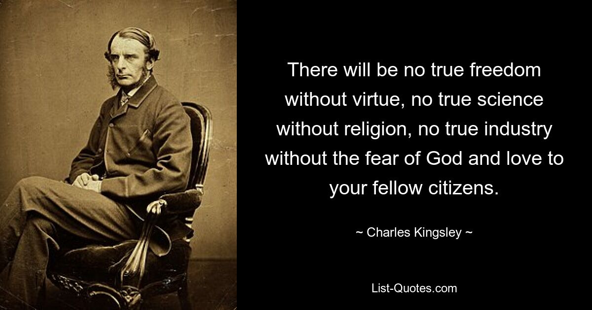 There will be no true freedom without virtue, no true science without religion, no true industry without the fear of God and love to your fellow citizens. — © Charles Kingsley