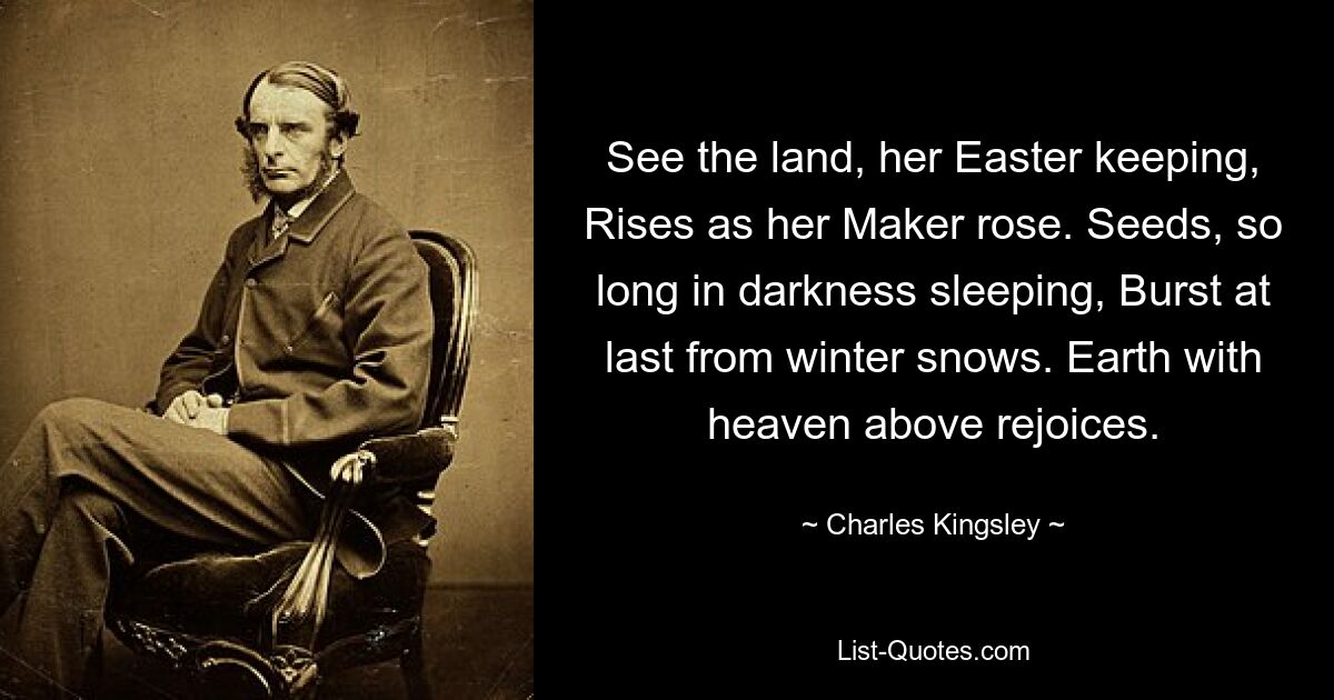 See the land, her Easter keeping, Rises as her Maker rose. Seeds, so long in darkness sleeping, Burst at last from winter snows. Earth with heaven above rejoices. — © Charles Kingsley