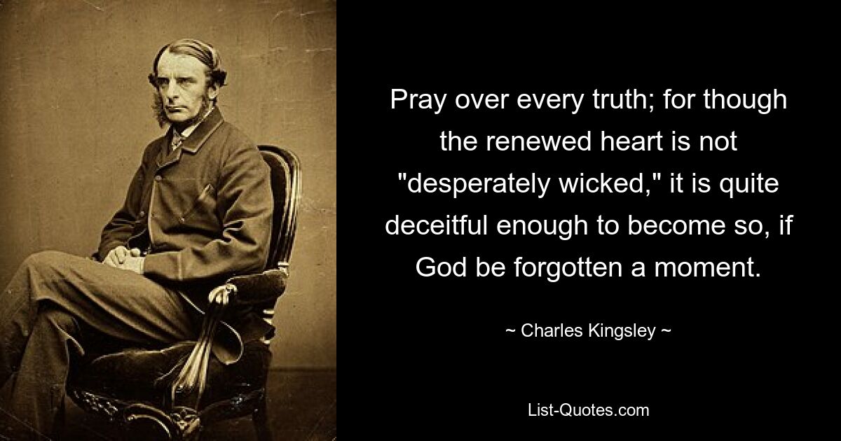 Pray over every truth; for though the renewed heart is not "desperately wicked," it is quite deceitful enough to become so, if God be forgotten a moment. — © Charles Kingsley