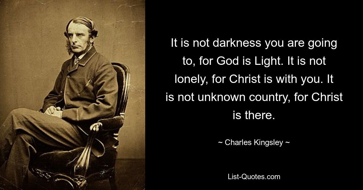 It is not darkness you are going to, for God is Light. It is not lonely, for Christ is with you. It is not unknown country, for Christ is there. — © Charles Kingsley