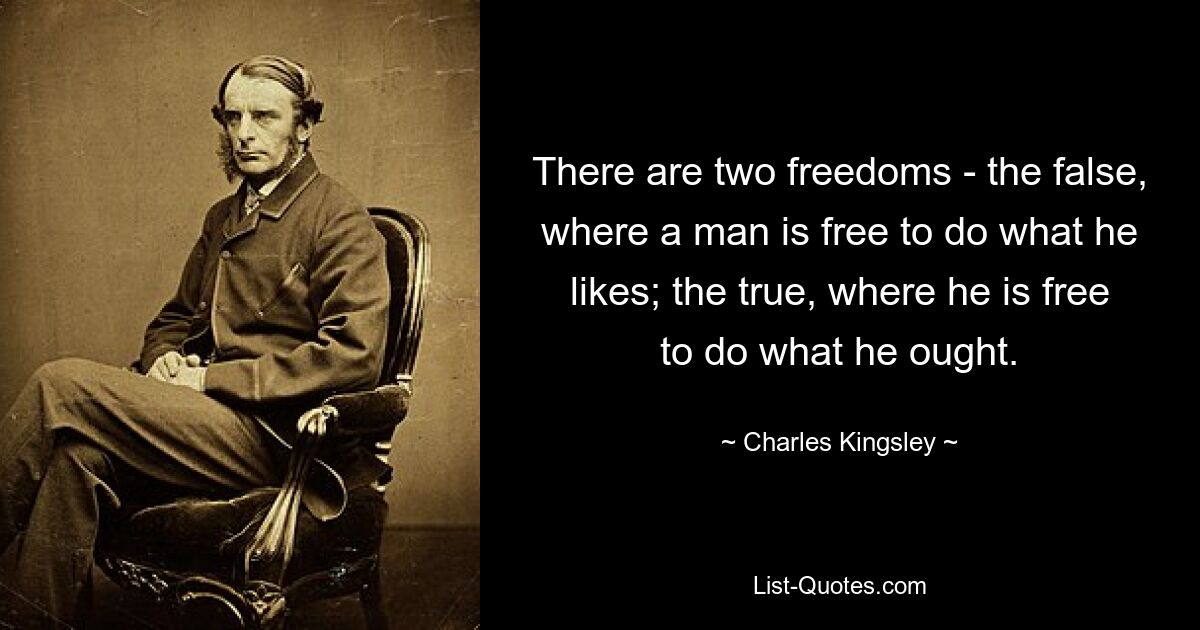 There are two freedoms - the false, where a man is free to do what he likes; the true, where he is free to do what he ought. — © Charles Kingsley